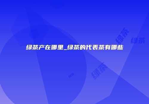 绿茶产在哪里_绿茶的代表茶有哪些
