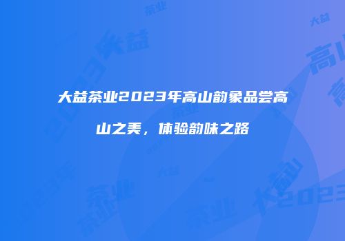 大益茶业2023年高山韵象品尝高山之美，体验韵味之路