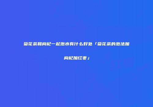 菊花茶和枸杞一起泡水有什么好处「菊花茶的泡法加枸杞加红枣」