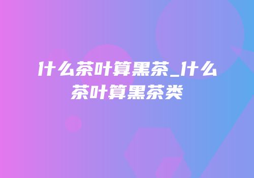 什么茶叶算黑茶_什么茶叶算黑茶类