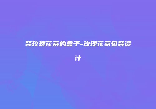 装玫瑰花茶的盒子-玫瑰花茶包装设计