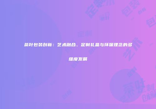 茶叶包装创新：艺术融合、定制礼盒与环保理念的多维度发展