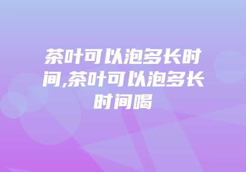 茶叶可以泡多长时间,茶叶可以泡多长时间喝