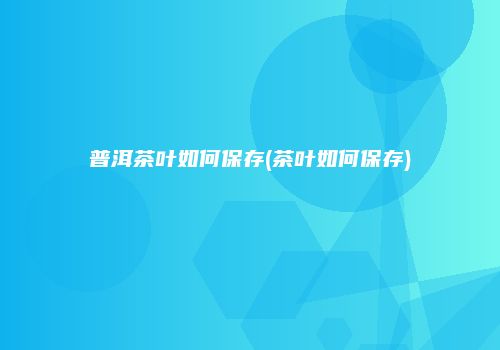 普洱茶叶如何保存(茶叶如何保存)