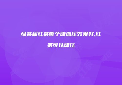 绿茶和红茶哪个降血压效果好,红茶可以降压