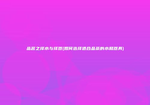 品茗之择水与择器(如何选择适合品茶的水和器具)