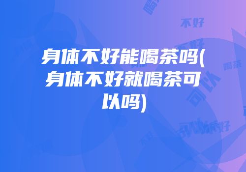 身体不好能喝茶吗(身体不好就喝茶可以吗)