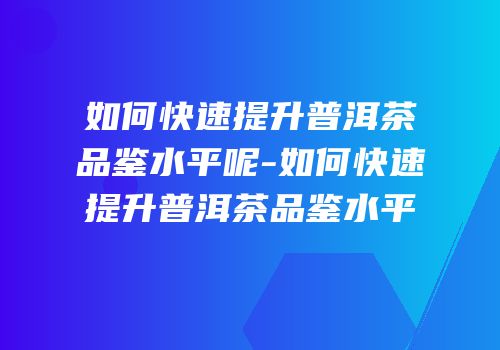 如何快速提升普洱茶品鉴水平呢-如何快速提升普洱茶品鉴水平