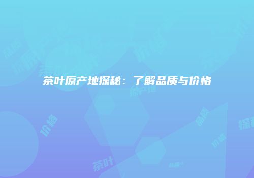 茶叶原产地探秘：了解品质与价格