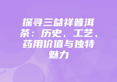 探寻三益祥普洱茶：历史、工艺、药用价值与独特魅力
