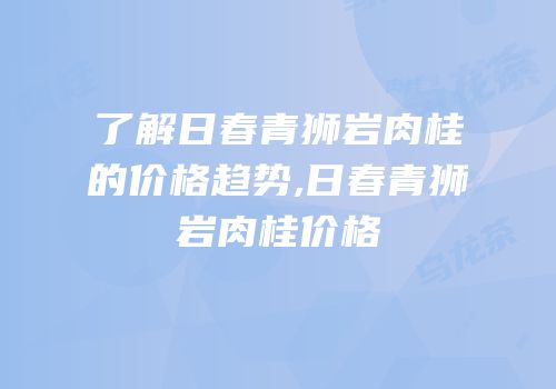了解日春青狮岩肉桂的价格趋势,日春青狮岩肉桂价格