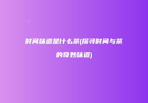 时间味道是什么茶(探寻时间与茶的奇妙味道)