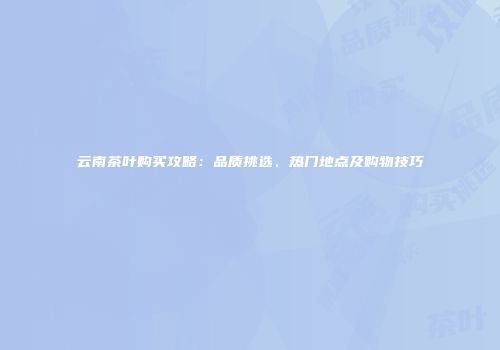 云南茶叶购买攻略：品质挑选、热门地点及购物技巧