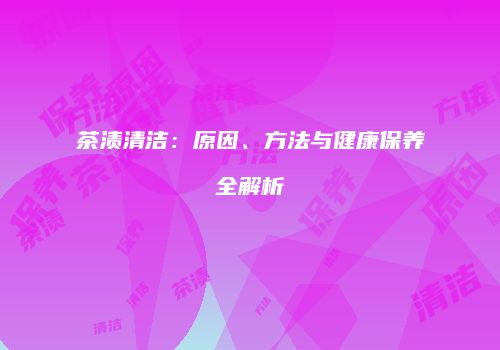 茶渍清洁：原因、方法与健康保养全解析