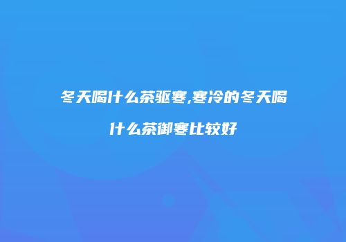 冬天喝什么茶驱寒,寒冷的冬天喝什么茶御寒比较好