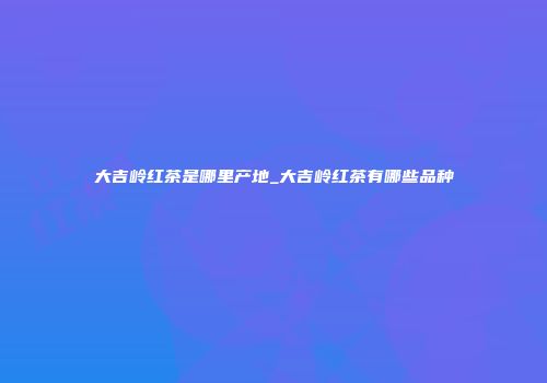 大吉岭红茶是哪里产地_大吉岭红茶有哪些品种