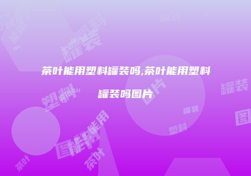 茶叶能用塑料罐装吗,茶叶能用塑料罐装吗图片