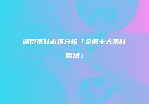 湖南茶叶市场分析「全国十大茶叶市场」
