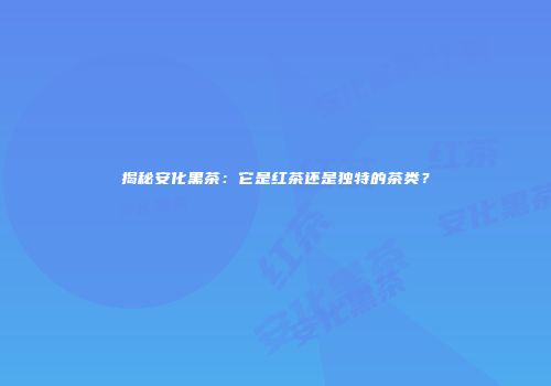 揭秘安化黑茶：它是红茶还是独特的茶类？