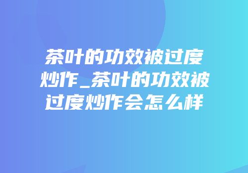 茶叶的功效被过度炒作_茶叶的功效被过度炒作会怎么样