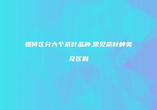 如何区分六个茶叶品种,常见茶叶种类及区别