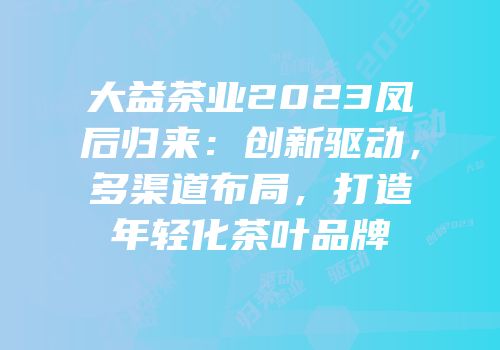 大益茶业2023凤后归来：创新驱动，多渠道布局，打造年轻化茶叶品牌