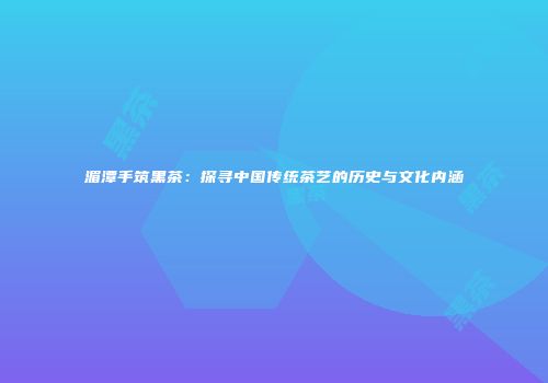湄潭手筑黑茶：探寻中国传统茶艺的历史与文化内涵