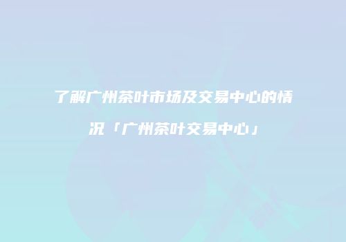 了解广州茶叶市场及交易中心的情况「广州茶叶交易中心」