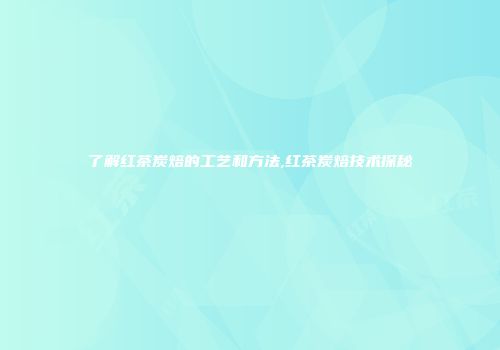 了解红茶炭焙的工艺和方法,红茶炭焙技术探秘