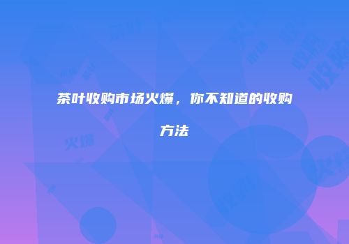 茶叶收购市场火爆，你不知道的收购方法