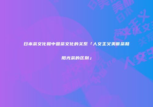 日本茶文化和中国茶文化的关系「人文主义美丽茶和阳光茶的区别」