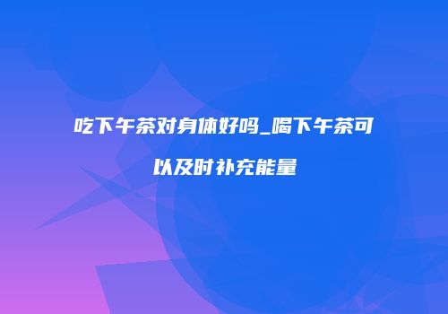 吃下午茶对身体好吗_喝下午茶可以及时补充能量