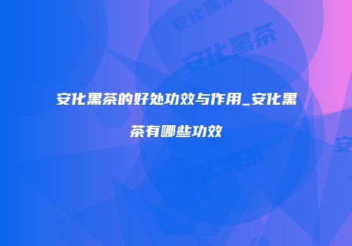 安化黑茶的好处功效与作用_安化黑茶有哪些功效