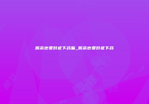 喝茶也要对症下药嘛_喝茶也要对症下药