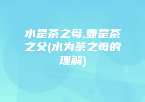 水是茶之母,壶是茶之父(水为茶之母的理解)
