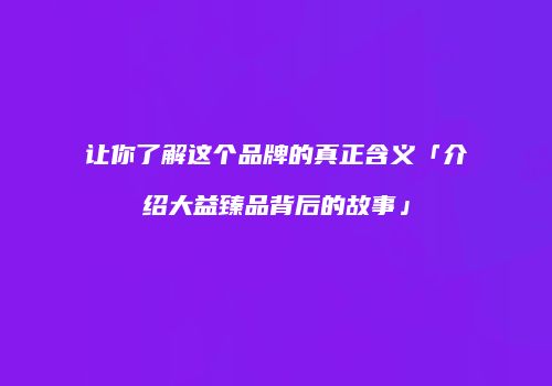 让你了解这个品牌的真正含义「介绍大益臻品背后的故事」