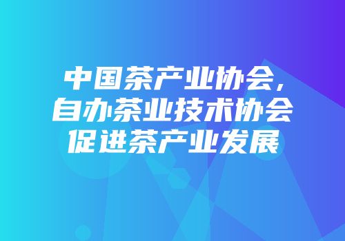 中国茶产业协会,自办茶业技术协会促进茶产业发展