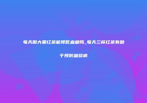 每天喝大量红茶能降低血糖吗_每天三杯红茶有助于预防糖尿病