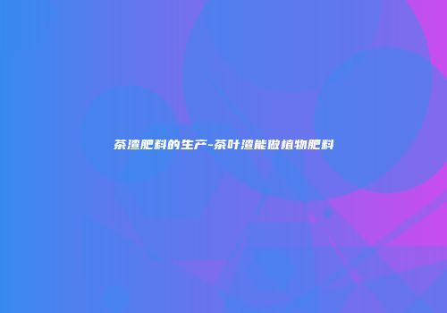 茶渣肥料的生产-茶叶渣能做植物肥料