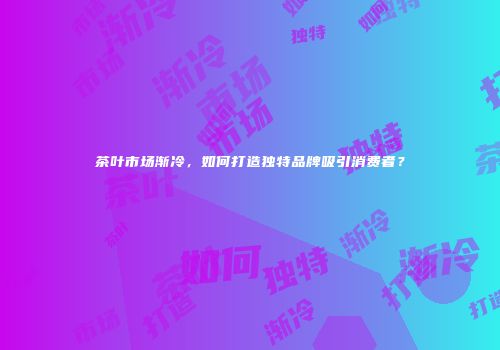 茶叶市场渐冷，如何打造独特品牌吸引消费者？