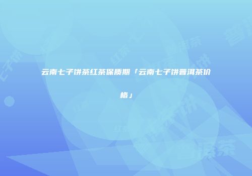 云南七子饼茶红茶保质期「云南七子饼普洱茶价格」