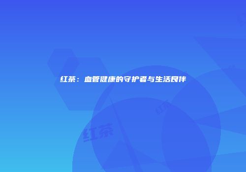 红茶：血管健康的守护者与生活良伴