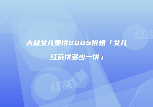 大益女儿贡饼2005价格「女儿红茶饼多少一饼」