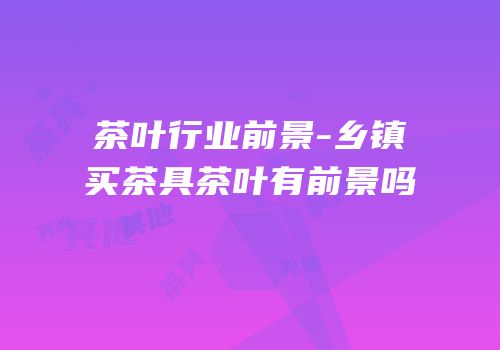 茶叶行业前景-乡镇买茶具茶叶有前景吗