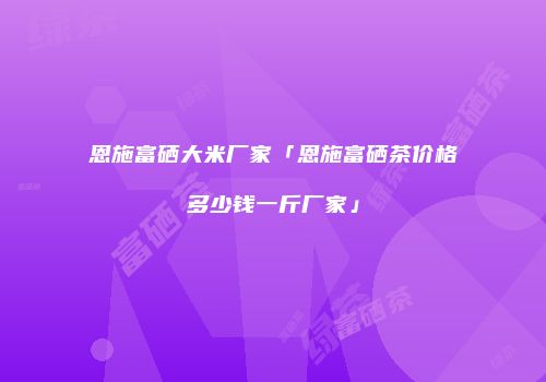 恩施富硒大米厂家「恩施富硒茶价格多少钱一斤厂家」