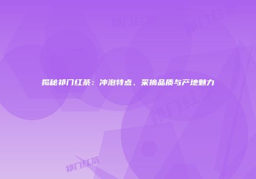 揭秘祁门红茶：冲泡特点、采摘品质与产地魅力