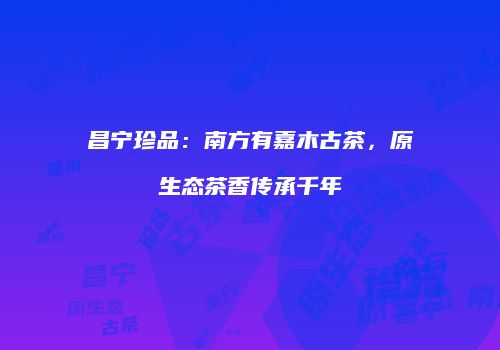 昌宁珍品：南方有嘉木古茶，原生态茶香传承千年