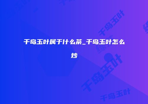 千岛玉叶属于什么茶_千岛玉叶怎么炒