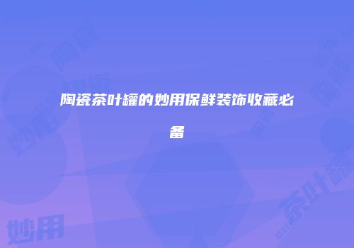 陶瓷茶叶罐的妙用保鲜装饰收藏必备