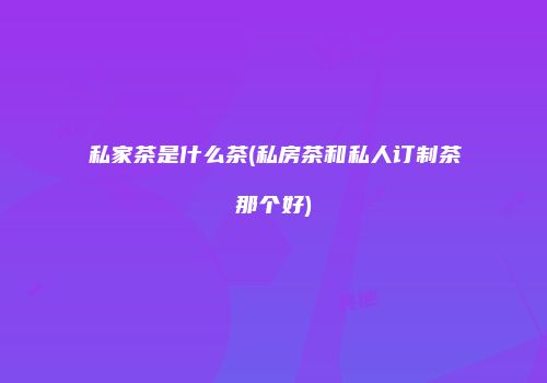 私家茶是什么茶(私房茶和私人订制茶那个好)